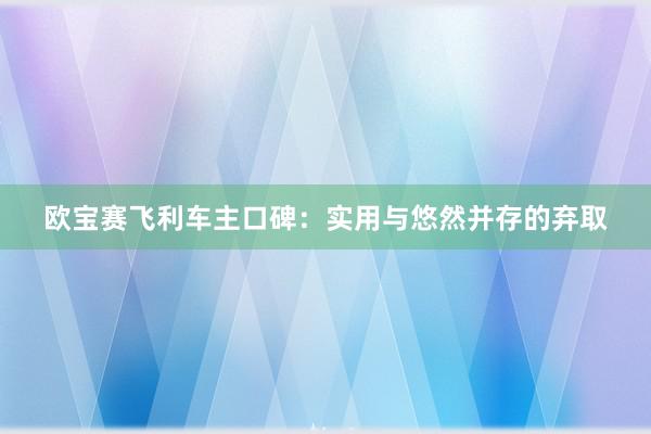 欧宝赛飞利车主口碑：实用与悠然并存的弃取